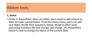Ribbon tools
1. Home
• Firstly, in PowerPoint, there are slides. Users need to add content to
them to make a presentation. From the Home menu, users can add
new slides, decide their sequence, layout, design & other word
processing functions like font change, size change, etc. PowerPoint
layout is used to change the layout of the current slide.
 