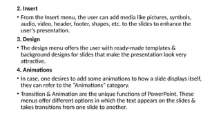 2. Insert
• From the Insert menu, the user can add media like pictures, symbols,
audio, video, header, footer, shapes, etc. to the slides to enhance the
user’s presentation.
3. Design
• The design menu offers the user with ready-made templates &
background designs for slides that make the presentation look very
attractive.
4. Animations
• In case, one desires to add some animations to how a slide displays itself,
they can refer to the “Animations” category.
• Transition & Animation are the unique functions of PowerPoint. These
menus offer different options in which the text appears on the slides &
takes transitions from one slide to another.
 