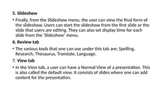 5. Slideshow
• Finally, from the Slideshow menu, the user can view the final form of
the slideshow. Users can start the slideshow from the first slide or the
slide that users are editing. They can also set display time for each
slide from the ‘Slideshow’ menu.
6. Review tab
• The various tools that one can use under this tab are; Spelling,
Research, Thesaurus, Translate, Language.
7. View tab
• In the View tab, a user can have a Normal View of a presentation. This
is also called the default view. It consists of slides where one can add
content for the presentation.
 