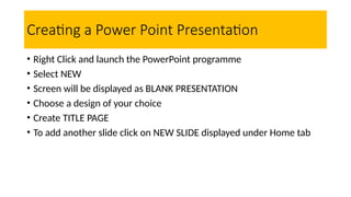 Creating a Power Point Presentation
• Right Click and launch the PowerPoint programme
• Select NEW
• Screen will be displayed as BLANK PRESENTATION
• Choose a design of your choice
• Create TITLE PAGE
• To add another slide click on NEW SLIDE displayed under Home tab
 