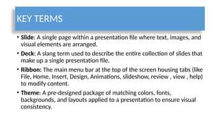 KEY TERMS
• Slide: A single page within a presentation file where text, images, and
visual elements are arranged.
• Deck: A slang term used to describe the entire collection of slides that
make up a single presentation file.
• Ribbon: The main menu bar at the top of the screen housing tabs (like
File, Home, Insert, Design, Animations, slideshow, review , view , help)
to modify content.
• Theme: A pre-designed package of matching colors, fonts,
backgrounds, and layouts applied to a presentation to ensure visual
consistency.
 