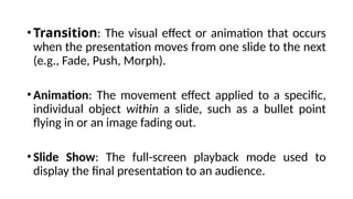 • Transition: The visual effect or animation that occurs
when the presentation moves from one slide to the next
(e.g., Fade, Push, Morph).
• Animation: The movement effect applied to a specific,
individual object within a slide, such as a bullet point
flying in or an image fading out.
• Slide Show: The full-screen playback mode used to
display the final presentation to an audience.
 