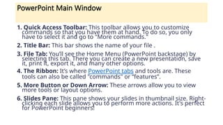 PowerPoint Main Window
1. Quick Access Toolbar: This toolbar allows you to customize
commands so that you have them at hand. To do so, you only
have to select it and go to "More commands."
2. Title Bar: This bar shows the name of your file .
3. File Tab: You’ll see the Home Menu (PowerPoint backstage) by
selecting this tab. There you can create a new presentation, save
it, print it, export it, and many other options.
4. The Ribbon: It’s where PowerPoint tabs and tools are. These
tools can also be called "commands" or “features”.
5. More Button or Down Arrow: These arrows allow you to view
more tools or layout options.
6. Slides Pane: This pane shows your slides in thumbnail size. Right-
clicking each slide allows you to perform more actions. It's perfect
for PowerPoint beginners!
 