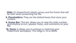 . Slide: It’s PowerPoint's blank canvas and the frame that will
be seen when presenting the file.
8. Placeholders: They are the dotted boxes that store your
content.
9. Status Bar: This bar allows you to view the slide number,
grammatical errors, speaker notes, and comments on your
file.
10. Zoom: It allows you to enlarge or minimize your
PowerPoint workspace. The range is 10 to 400%.
 