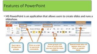 Features of PowerPoint
• MS PowerPoint is an application that allows users to create slides and runs a
slideshow.
 