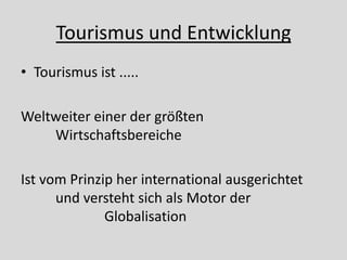 Tourismus und Entwicklung
• Tourismus ist .....

Weltweiter einer der größten
    Wirtschaftsbereiche

Ist vom Prinzip her international ausgerichtet
      und versteht sich als Motor der
              Globalisation
 