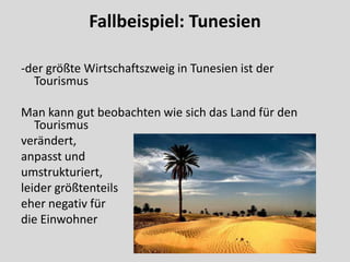 Fallbeispiel: Tunesien

-der größte Wirtschaftszweig in Tunesien ist der
  Tourismus

Man kann gut beobachten wie sich das Land für den
   Tourismus
verändert,
anpasst und
umstrukturiert,
leider größtenteils
eher negativ für
die Einwohner
 