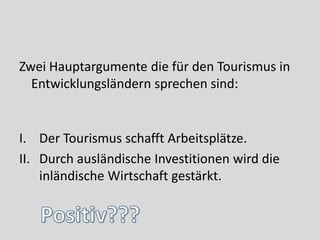 Zwei Hauptargumente die für den Tourismus in
  Entwicklungsländern sprechen sind:


I. Der Tourismus schafft Arbeitsplätze.
II. Durch ausländische Investitionen wird die
    inländische Wirtschaft gestärkt.
 