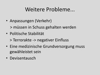 Weitere Probleme...
• Anpassungen (Verkehr)
  > müssen in Schuss gehalten werden
• Politische Stabilität
  > Terrorakte -> negativer Einfluss
• Eine medizinische Grundversorgung muss
  gewähleistet sein
• Devisentausch
 