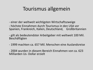 Tourismus allgemein

- einer der weltweit wichtigsten Wirtschaftszweige
- höchste Einnahmen durch Tourismus in den USA vor
Spanien, Frankreich, Italien, Deutschland, Großbritannien
- gilt als bedeutendster Arbeitgeber mit weltweit 100 Mil.
Beschäftigten
- 1999 machten ca. 657 Mil. Menschen eine Auslandsreise
- 2004 wurden in diesem Bereich Einnahmen von ca. 623
Milliarden Us- Dollar erzielt
 