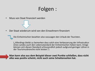 Folgen :
• Muss von Staat finanziert werden



• Der Staat wiederum wird von den Einwohnern finanziert

      Die Einheimischen bezahlen also sozusagen den Urlaub der Touristen.

      („Allerdings bleibt zu bemerken dass solch eine Verbesserung der Infrastruktur
      eines Landes auch den Lebensstandard der Einheimischen heben kann. Einige
      können sich diesen Standard schlussendlich jedoch aufgrund geringer Löhne in
      der Tourismusbranche nicht leisten.“)

   Man kann also aus dem Beispiel dieser zwei Punkte schließen, dass nicht
   alles was positiv scheint, nicht auch seine Schattenseiten hat.
 