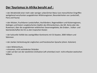 Der Tourismus in Afrika beruht auf :
+ der Attraktivität einer mehr oder weniger unberührten Natur (von menschlichen Eingriffen
weitgehend verschonten ausgedehnten Wildnisregionen; Besonderheiten von Landschaft,
Flora und Fauna)

+ den Wüsten, fruchtbaren Landschaften, Hochländern, Regenwäldern und Küstenregionen,
Gebirgen und Kratern vergletscherten Gipfeln des Kilimandscharo, des Mt. Kenia oder des
Ruwenzori; über die ausgedehnten wildreichen Savannengebiete, die Graben-, Vulkan- und
Seenlandschaften bis hin zu den tropischen Küsten

+ der kulturelle Vielfalt des zweitgrößten Kontinents mit 53 Staaten, 3000 Völkern und
Stämmen

+ der starken Verbreitung der englischen und französischen Sprache (ehem. Kolonien)

+ dem Wildreichtum,
+ einsamen, nicht veränderten Stränden
+ oder auf den von der westlichen Zivilisation (oft scheinbar) noch nicht erfassten exotischen
Völkern
 