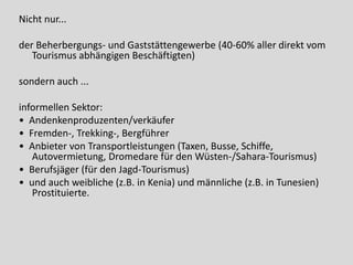 Nicht nur...

der Beherbergungs- und Gaststättengewerbe (40-60% aller direkt vom
   Tourismus abhängigen Beschäftigten)

sondern auch ...

informellen Sektor:
• Andenkenproduzenten/verkäufer
• Fremden-, Trekking-, Bergführer
• Anbieter von Transportleistungen (Taxen, Busse, Schiffe,
   Autovermietung, Dromedare für den Wüsten-/Sahara-Tourismus)
• Berufsjäger (für den Jagd-Tourismus)
• und auch weibliche (z.B. in Kenia) und männliche (z.B. in Tunesien)
   Prostituierte.
 