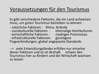 Voraussetzungen für den Tourismus
Es gibt verschiedene Faktoren, die ein Land aufweisen
muss, um guten Tourismus betreiben zu können :
- natürliche Faktoren : Klima, Strände
- soziokulturelle Faktoren : ehemalige Hochkulturen
- wirtschaftliche Faktoren :   niedriges Preisniveau
- infrastrukturelle Faktoren: günstigere
Flugverbindungen, global angepasste Standards
--> viele Entwicklungsländer erfüllen nur einzelne
dieser Faktoren und es ist deshalb schwer den
Tourismus hier zu fördern und die Wirtschaft wachsen
zu lassen
 