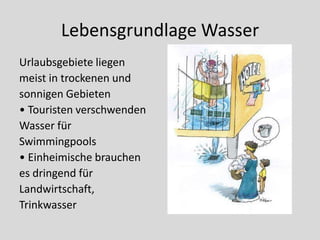Lebensgrundlage Wasser
Urlaubsgebiete liegen
meist in trockenen und
sonnigen Gebieten
• Touristen verschwenden
Wasser für
Swimmingpools
• Einheimische brauchen
es dringend für
Landwirtschaft,
Trinkwasser
 