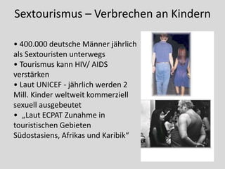 Sextourismus – Verbrechen an Kindern

• 400.000 deutsche Männer jährlich
als Sextouristen unterwegs
• Tourismus kann HIV/ AIDS
verstärken
• Laut UNICEF - jährlich werden 2
Mill. Kinder weltweit kommerziell
sexuell ausgebeutet
• „Laut ECPAT Zunahme in
touristischen Gebieten
Südostasiens, Afrikas und Karibik“
 
