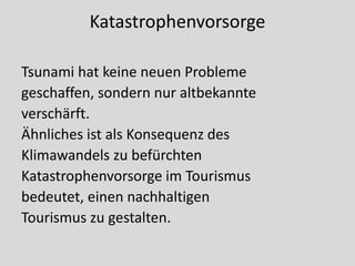 Katastrophenvorsorge

Tsunami hat keine neuen Probleme
geschaffen, sondern nur altbekannte
verschärft.
Ähnliches ist als Konsequenz des
Klimawandels zu befürchten
Katastrophenvorsorge im Tourismus
bedeutet, einen nachhaltigen
Tourismus zu gestalten.
 