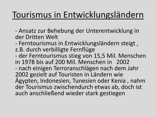 Tourismus in Entwicklungsländern
- Ansatz zur Behebung der Unterentwicklung in
der Dritten Welt
- Ferntourismus in Entwicklungsländern steigt ,
z.B. durch verbilligte Fernflüge
- der Ferntourismus stieg von 15,5 Mil. Menschen
in 1978 bis auf 200 Mil. Menschen in 2002
- nach einigen Terroranschlägen nach dem Jahr
2002 gezielt auf Touristen in Ländern wie
Ägypten, Indonesien, Tunesien oder Kenia , nahm
der Tourismus zwischendurch etwas ab, doch ist
auch anschließend wieder stark gestiegen
 