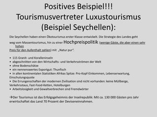 Positives Beispiel!!!
    Tourismusvertreter Luxustourismus
           (Beispiel Seychellen):
Die Seychellen haben einen Ökotourismus erster Klasse entwickelt. Die Strategie des Landes geht
weg vom Massentourismus, hin zu einer Hochpreispolitik (wenige Gäste, die aber einen sehr
     hohen
Preis für den Aufenthalt zahlen) mit „Natur pur“.

• 115 Granit- und Koralleninseln
• abgeschnitten von den Wirtschafts- und Verkehrsströmen der Welt
• ohne Bodenschätze
• ein nennenswertes Exportgut: Thunfisch
• in allen kontinentalen Statistiken Afrikas Spitze: Pro-Kopf-Einkommen, Lebenserwartung,
Einschulungsquote
• Die Errungenschaften der modernen Zivilisation sind nicht vorhanden: keine Müllberge,
Verkehrsstaus, Fast-Food-Ketten, Hotelburgen
• Arbeitslosigkeit und Gewaltverbrechen sind Fremdwörter

Der Tourismus ist das Erfolgsgeheimnis der Inselrepublik: Mit ca. 130 000 Gästen pro Jahr
erwirtschaftet das Land 70 Prozent der Deviseneinnahmen.
 