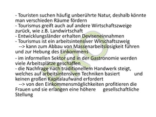 - Touristen suchen häufig unberührte Natur, deshalb könnte
man verschieden Räume fördern
- Tourismus greift auch auf andere Wirtschaftszweige
zurück, wie z.B. Landwirtschaft
- Entwicklungsländer erhalten Deviseneinnahmen
- Tourismus ist ein arbeitsintensiver Wirschaftszweig
   --> kann zum Abbau von Massenarbeitslosigkeit führen
und zur Hebung des Einkommens
- im informellen Sektor und in der Gastronomie werden
viele Arbeitsplätze geschaffen
- die Nachfrage nach traditionellem Handwerk steigt,
welches auf arbeitsintensiven Techniken basiert       und
keinen großen Kapitalaufwand erfordert
   --> von den Einkommensmöglichkeiten profitieren die
Frauen und sie erlangen eine höhere gesellschaftliche
Stellung
 