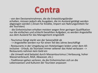 - von den Deviseneinnahmen, die die Entwicklungsländer
erhalten, müssen jedoch alle Ausgaben, die im Ausland getätigt werden
abgezogen werden ( Zinsen für Kredite, Import von Nahrungsmitteln für
die Touristen)
- die Einheimischen erhalten meisten wegen ihrer geringen Qualifikation
nur die einfachen und schlecht bezahlten Aufgaben, es werden Angestellte
aus dem Ausland für das Management eingestellt
- Tourismus hängt starkt von der Saisonalität ab
  --> Angestellte werden nur für einen Teil des Jahres beschäftigt
- Restaurants in der Umgebung von Hotelanlagen leiden unter dem All-
inclusive - Urlaub, da Touristen immer seltener das Hotel verlassen -->
Restaurants nehmen kein Geld ein
- die Umwelt wird belastet durch Massentourismus ( Verbauung, hoher
Wasserverbrauch, Müll, Abwasser, etc.)
- Traditionen gehen verloren, da die Einheimischen sich an die
Lebensweisen und Kulturen der Touristen anpassen
 