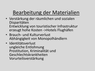 Bearbeitung der Materialien
• Verstärkung der räumlichen und sozialen
  Disparitäten
  Entwicklung von touristischer Infrastruktur
  erzeugt hohe Kosten ->Hotels Flughäfen
• Brauch- und Kulturverlust
  Abhängigkeit von Monopolhändlern
• Identitätsverlust
  ungleiche Entlohnung
  Prostitution, Kriminalität und
  Geschlechtskrankheiten
  Vorurteilsverstärkung
 
