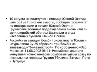 10 августа на подступах к столице Южной Осетии шёл бой за Присские высоты, сообщил госкомитет по информации и печати Южной Осетии. Грузинские военные подразделения вновь начали артиллерийский обстрел Цхинвали и ряда населённых пунктов Южной Осетии.Российская авиация бомбит окрестности Тбилиси: штурмовики Су-25 сбросили три бомбы на авиазавод «Тбилавиастрой» По сообщению «Эхо Москвы» 11.08.2008 06:41: Российская авиация минувшей ночью нанесла бомбовые удары сразу по нескольким городам Грузии: Тбилиси, Батуми, Поти и Зугдиди