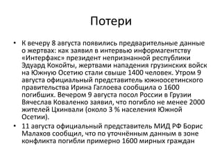 ПотериК вечеру 8 августа появились предварительные данные о жертвах: как заявил в интервью информагентству «Интерфакс» президент непризнанной республики Эдуард Кокойты, жертвами нападения грузинских войск на Южную Осетию стали свыше 1400 человек. Утром 9 августа официальный представитель южноосетинского правительства Ирина Гаглоева сообщила о 1600 погибших. Вечером 9 августа посол России в Грузии Вячеслав Коваленко заявил, что погибло не менее 2000 жителей Цхинвали (около 3 % населения Южной Осетии).11 августа официальный представитель МИД РФ Борис Малахов сообщил, что по уточнённым данным в зоне конфликта погибли примерно 1600 мирных граждан
