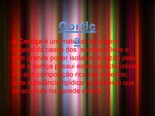 A CORTIÇA 
• A Cortiça é um material de 
origem vegetal da casca 
dos sobreiros ,leve e com grande poder 
isolante. A razão pela qual a cortiça possui 
estas características é a sua composição 
rica em suberina, uma substância lipídica 
(gordurosa) que se acumula na parede 
celular. 
A Cortiça é um material de origem 
vegetal da casca dos sobreiros leve e 
com grande poder isolante. A razão pela 
qual a cortiça possui estas características 
é a sua composição rica em suberina, 
uma substância lipídica (gordurosa) que 
se acumula na parede celular. 
 