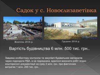 Вартість будівництва 6 млн. 500 тис. грн..
Жовтень 2016 р. Грудень 2016 р.
Завдяки особистому контролю та закупівлі будівельних матеріалів
через підрозділи РДА, а не підрядника, вдалося виконати робіт згідно
кошторисної документації на суму 2 млн. грн. при фактичних
витратах 1 млн. 200 тис. грн..
 
