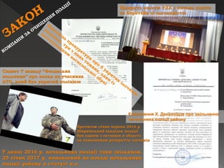 Відкрита колегія РДА з питань освіти
та боротьби зі злочинністю
Клопотання Х. Деканоїдзе про звільнення
начальника поліції району
У липні 2016 р. начальника поліції таки звільнили.
25 січня 2017 р. поновлений на посаді начальника
поліції району в статусі в.о.
Сюжет 7 каналу “Феодальна
вольниця” про напад на учасника
АТО, який був укритий поліцією
Протягом січня-червня 2016 р.
Ширяївський відділок поліції
був одним з останніх в області
по показникам розкриття злочинів
 