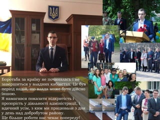 Боротьба за країну не починалась і не
завершиться у владних кабінетах. Це був
період надій, що влада може бути дійсно
іншою.
Я намагався показати відкритість і
прозорість у діяльності адміністрації, і
вдячний усім, з ким ми працювали з дня
у день над добробутом району.
Ще більше роботи нас чекає попереду!
 