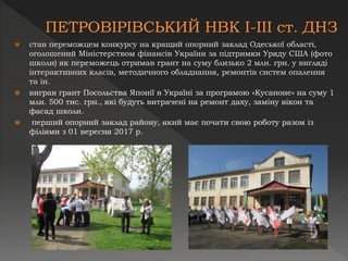  став переможцем конкурсу на кращий опорний заклад Одеської області,
оголошений Міністерством фінансів України за підтримки Уряду США (фото
школи) як переможець отримав грант на суму близько 2 млн. грн. у вигляді
інтерактивних класів, методичного обладнання, ремонтів систем опалення
та ін.
 виграв грант Посольства Японії в Україні за програмою «Кусаноне» на суму 1
млн. 500 тис. грн., які будуть витрачені на ремонт даху, заміну вікон та
фасад школи.
 перший опорний заклад району, який має почати свою роботу разом із
філіями з 01 вересня 2017 р.
 
