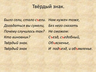 Твёрдый знак.
Было сели, стало съели.
Догадаться вы сумели,
Почему случилось так?
Кто виновник?
Твёрдый знак.
Твёрдый знак
Нам нужен тоже,
Без него сказать
Не сможем:
Съезд, съедобный,
Объясненье,
И подъезд, и объявленье.
 