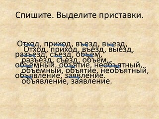 Спишите. Выделите приставки.
Отход, приход, въезд, выезд,
разъезд, съезд, объём,
объёмный, объятие, необъятный,
объявление, заявление.
Отход, приход, въезд, выезд,
разъезд, съезд, объём,
объёмный, объятие, необъятный,
объявление, заявление.
 