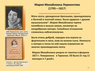 .
Мать поэта, урожденная Арсеньева, принадлежала
к богатой и знатной семье. Была одарена « душою
музыкальною". Мария Михайловна горячо
полюбила и вышла замуж, несмотря на
неодобрение матери. Семейные отношения
сложились неблагополучно.
Мария Михайловна умерла от чахотки в феврале
1817 г. Похоронена в Тарханах. Ей было 21 год 11
месяцев и 7 дней».
Была очень доброй, нередко она играла на
фортепьяно и пела, взяв на колени сына. Нежность
к матери и тоска по ней нашли отражение во
многих произведениях поэта.
Мария Михайловна Лермонтова
(1795—1817)
М.М. Лермонтова, мать поэта.
Портрет работы неизвестного
художника. Масло. 1810-е гг.
Толстая, Т. Детство Лермонтова /
Т. Толстая. - М. : Мин-во
просвещения РСФСР, 1959
1010
 