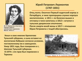 Юрий Петрович Лермонтов
(1787-1831)
Отец поэта. Окончил Первый кадетский корпус в
Петербурге, в чине прапорщика служил корпусе
воспитателем; в 1811 г. по болезни вышел в
отставку в чине капитана; в 1812 г. вступил в
тульское дворянское ополчение;
После смерти юной жены в 1817 г. отношения
Юрия Петровича с тещей обострились.
Уехал в свое имение Кропотово
Тульской губернии, а сына оставил на
воспитание бабушке согласно условию,
поставленному ею в завещании.
Умер 1831 года, был похоронен в с.
Шипово Тульской губернии.
В 1974 г. его прах был перевезен в
Тарханы
Ю. П. Лермонтов, отец поэта.
Портрет работы
неизвестного художника.
Масло. 1810-е гг.
1111
 