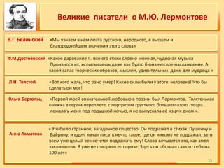Великие писатели о М.Ю. Лермонтове
В.Г. Белинский «Мы узнаем в нём поэта русского, народного, в высшем и
благороднейшем значении этого слова»
«Это было странное, загадочное существо. Он подражал в стихах Пушкину и
Байрону, и вдруг начал писать нечто такое, где он никому не подражал, зато
всем уже целый век хочется подражать ему! Слово слушается его, как змея
заклинателя. Я уже не говорю о его прозе. Здесь он обогнал самого себя на
100 лет»
0льга Бергольц «Первой моей сознательной любовью в поэзии был Лермонтов. Толстенькая
книжка в сером переплете, с портретом грустного большеглазого гусара...
лежала у меня под подушкой ночью, я не выпускала её из рук днем ».
Л.Н. Толстой «Вот кого жаль, что рано умер! Какие силы были у этого человека! Что бы
сделать он мог!
Ф.М.Достоевский «Какое дарование !.. Все его стихи словно нежная, чудесная музыка
Произнося их, испытываешь даже как будто б физическое наслаждение. А
какой запас творческих образов, мыслей, удивительных даже для мудреца »
Анна Ахматова
1515
 
