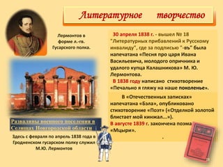 30 апреля 1838 г. - вышел № 18
"Литературных прибавлений к Русскому
инвалиду", где за подписью "-въ" была
напечатана «Песня про царя Ивана
Васильевича, молодого опричника и
удалого купца Калашникова» М. Ю.
Лермонтова.
В 1838 году написано стихотворение
«Печально я гляжу на наше поколенье».
Здесь с февраля по апрель 1838 года в
Гродненском гусарском полку служил
М.Ю. Лермонтов
Лермонтов в
форме л.-гв.
Гусарского полка.
Развалины военного поселения в
Селищах Новгородской области
Литературное творчество
В «Отечественных записках»
напечатана «Бэла», опубликовано
стихотворение «Поэт» («Отделкой золотой
блистает мой кинжал...»).
В августе 1839 г. закончена поэма
«Мцыри».
.
18
 