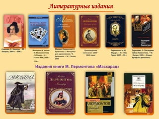 Литературные издания
Сушкова, Е. Записки. - М. :
Захаров, 2004 г. – 304 с.
Михаил Лермонтов) //
Арсеньева Е. Женщины
для вдохновения / Е.
Арсеньева. – М. : Эксмо,
2005
.Женщины в жизни
М.Ю.Лермонтова
/А.Очман.- М.:
Гелиос АРВ, 2008.-
224с.
Издания книги М. Лермонтова «Маскарад»
Произведение
написано в 1838—
1840 годах
Лермонтов, М.Ю.
Мцыри. – М. : Пан
Пресс, 2007. – 99 с.
Тарасевич, О. Последняя
тайна Лермонтова. – М.
: Эксмо, 2009. – (Серия:
Артефакт-детектив»)
19
 