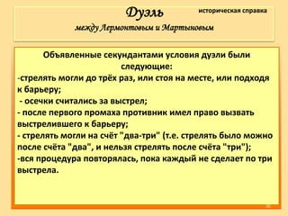 Дуэль
между Лермонтовым и Мартыновым
Объявленные секундантами условия дуэли были
следующие:
-стрелять могли до трёх раз, или стоя на месте, или подходя
к барьеру;
- осечки считались за выстрел;
- после первого промаха противник имел право вызвать
выстрелившего к барьеру;
- стрелять могли на счёт "два-три" (т.е. стрелять было можно
после счёта "два", и нельзя стрелять после счёта "три");
-вся процедура повторялась, пока каждый не сделает по три
выстрела.
историческая справка
26
 