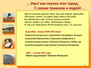… Увы! как скучен этот город,
С своим туманом и водой! . .
В декабре - январе 1834-1835 годах
Лермонтов встречался с Сушковой в Петербурге. История
отношений Лермонтова с Сушковой изображена в
незаконченном романе «Княгиня Лиговская» (1835), где
Сушкова выведена под именем Елизаветы Негуровой.
1836 — начало 1837 года.
Работа над романом "Княгиня Литовская".
Куда ни взглянешь, красный ворот, Как шиш, торчит перед тобой;
Нет милых сплетен - все сурово, Закон сидит на лбу людей;
Все удивительно и ново –А нет не пошлых новостей!
Доволен каждый сам собою, Не беспокоясь о других,
И что у нас зовут душою, То без названия у них!...» М. Лермонтов
32
 