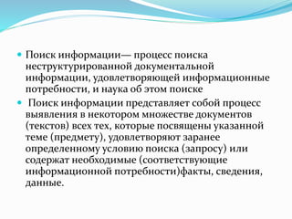  Поиск информации— процесс поиска
неструктурированной документальной
информации, удовлетворяющей информационные
потребности, и наука об этом поиске
 Поиск информации представляет собой процесс
выявления в некотором множестве документов
(текстов) всех тех, которые посвящены указанной
теме (предмету), удовлетворяют заранее
определенному условию поиска (запросу) или
содержат необходимые (соответствующие
информационной потребности)факты, сведения,
данные.
 