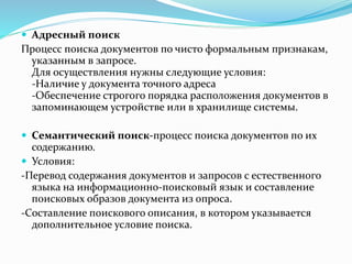  Адресный поиск
Процесс поиска документов по чисто формальным признакам,
указанным в запросе.
Для осуществления нужны следующие условия:
-Наличие у документа точного адреса
-Обеспечение строгого порядка расположения документов в
запоминающем устройстве или в хранилище системы.
 Семантический поиск-процесс поиска документов по их
содержанию.
 Условия:
-Перевод содержания документов и запросов с естественного
языка на информационно-поисковый язык и составление
поисковых образов документа из опроса.
-Составление поискового описания, в котором указывается
дополнительное условие поиска.
 