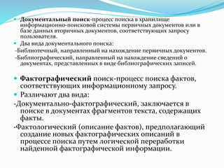  Документальный поиск-процесс поиска в хранилище
информационно-поисковой системы первичных документов или в
базе данных вторичных документов, соответствующих запросу
пользователя.
 Два вида документального поиска:
-Библиотечный, направленный на нахождение первичных документов.
-Библиографический, направленный на нахождение сведений о
документах, представленных в виде библиографических записей.
 Фактографический поиск-процесс поиска фактов,
соответствующих информационному запросу.
 Различают два вида:
-Документально-фактографический, заключается в
поиске в документах фрагментов текста, содержащих
факты.
-Фактологический (описание фактов), предполагающий
создание новых фактографических описаний в
процессе поиска путем логической переработки
найденной фактографической информации.
 