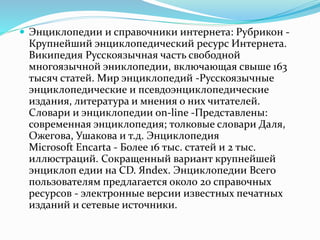  Энциклопедии и справочники интернета: Рубрикон -
Крупнейший энциклопедический ресурс Интернета.
Википедия Русскоязычная часть свободной
многоязычной эниклопедии, включающая свыше 163
тысяч статей. Мир энциклопедий -Русскоязычные
энциклопедические и псевдоэнциклопедические
издания, литература и мнения о них читателей.
Словари и энциклопедии on-line -Представлены:
современная энциклопедия; толковые словари Даля,
Ожегова, Ушакова и т.д. Энциклопедия
Microsoft Encarta - Более 16 тыс. статей и 2 тыс.
иллюстраций. Сокращенный вариант крупнейшей
энциклоп едии на CD. Яndex. Энциклопедии Всего
пользователям предлагается около 20 справочных
ресурсов - электронные версии известных печатных
изданий и сетевые источники.
 