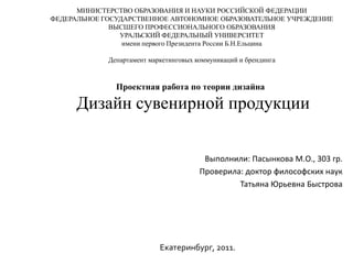 МИНИСТЕРСТВО ОБРАЗОВАНИЯ И НАУКИ РОССИЙСКОЙ ФЕДЕРАЦИИ
ФЕДЕРАЛЬНОЕ ГОСУДАРСТВЕННОЕ АВТОНОМНОЕ ОБРАЗОВАТЕЛЬНОЕ УЧРЕЖДЕНИЕ
              ВЫСШЕГО ПРОФЕССИОНАЛЬНОГО ОБРАЗОВАНИЯ
                УРАЛЬСКИЙ ФЕДЕРАЛЬНЫЙ УНИВЕРСИТЕТ
                 имени первого Президента России Б.Н.Ельцина

             Департамент маркетинговых коммуникаций и брендинга



               Проектная работа по теории дизайна

      Дизайн сувенирной продукции

                                         Выполнили: Пасынкова М.О., 303 гр.
                                        Проверила: доктор философских наук
                                                 Татьяна Юрьевна Быстрова




                            Екатеринбург, 2011.
 