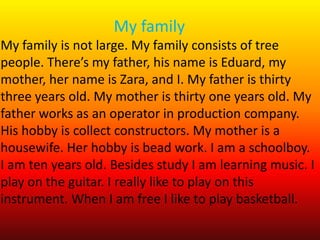 My family
My family is not large. My family consists of tree
people. There’s my father, his name is Eduard, my
mother, her name is Zara, and I. My father is thirty
three years old. My mother is thirty one years old. My
father works as an operator in production company.
His hobby is collect constructors. My mother is a
housewife. Her hobby is bead work. I am a schoolboy.
I am ten years old. Besides study I am learning music. I
play on the guitar. I really like to play on this
instrument. When I am free I like to play basketball.
 