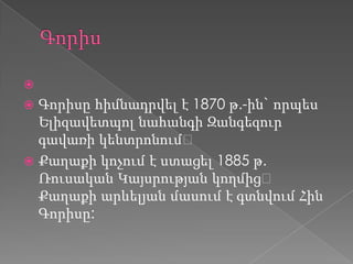 
 Գորիսը հիմնադրվել է 1870 թ.-ին` որպես
Ելիզավետպոլ նահանգի Զանգեզուր
գավառի կենտրոնում։
 Քաղաքի կոչում է ստացել 1885 թ.
Ռուսական Կայսրության կողմից։
Քաղաքի արևելյան մասում է գտնվում Հին
Գորիսը:
 