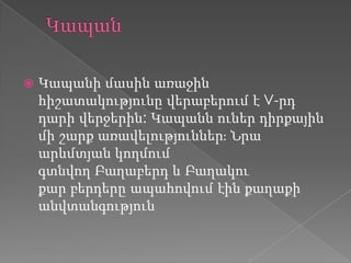  Կապանի մասին առաջին
հիշատակությունը վերաբերում է V-րդ
դարի վերջերին: Կապանն ուներ դիրքային
մի շարք առավելություններֈ Նրա
արևմտյան կողմում
գտնվող Բաղաբերդ և Բաղակու
քար բերդերը ապահովում էին քաղաքի
անվտանգություն
 